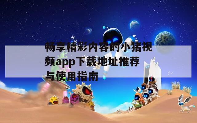 畅享精彩内容的小猪视频app下载地址推荐与使用指南