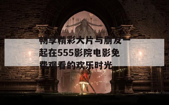 畅享精彩大片与朋友一起在555影院电影免费观看的欢乐时光  第1张