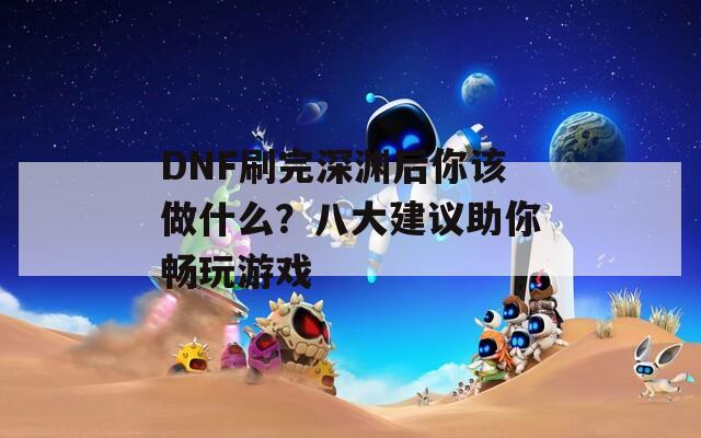 DNF刷完深渊后你该做什么？八大建议助你畅玩游戏