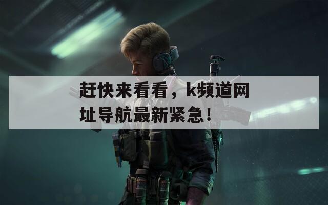 赶快来看看，k频道网址导航最新紧急！  第1张