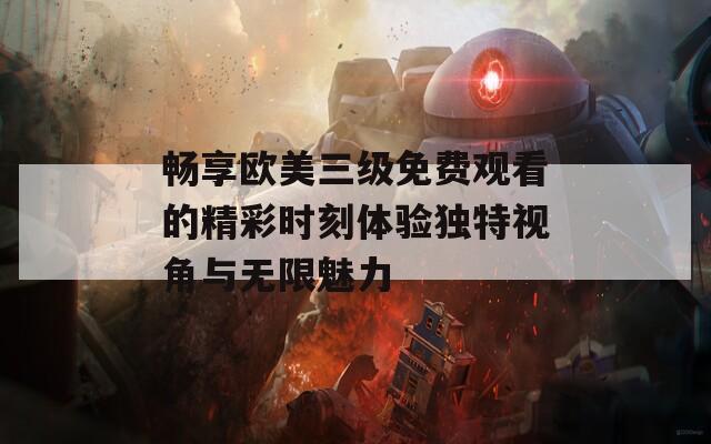 畅享欧美三级免费观看的精彩时刻体验独特视角与无限魅力