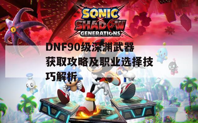 DNF90级深渊武器获取攻略及职业选择技巧解析  第1张