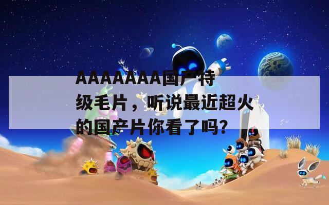 AAAAAAA国产特级毛片，听说最近超火的国产片你看了吗？  第1张