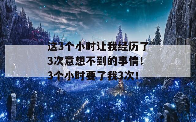 这3个小时让我经历了3次意想不到的事情！3个小时要了我3次！