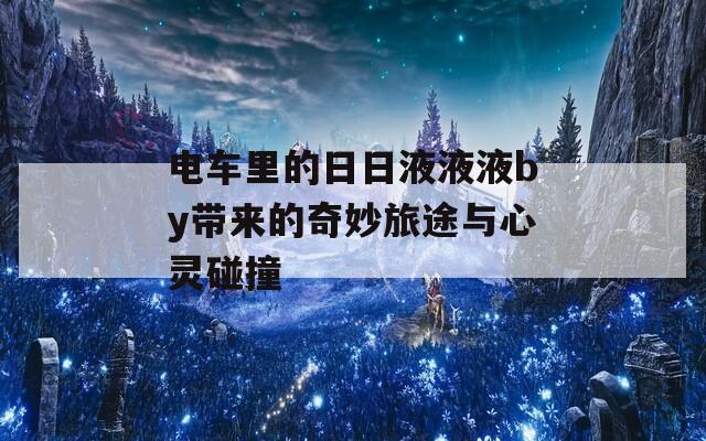 电车里的日日液液液by带来的奇妙旅途与心灵碰撞