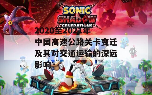 2020至2021年中国高速公路关卡变迁及其对交通运输的深远影响