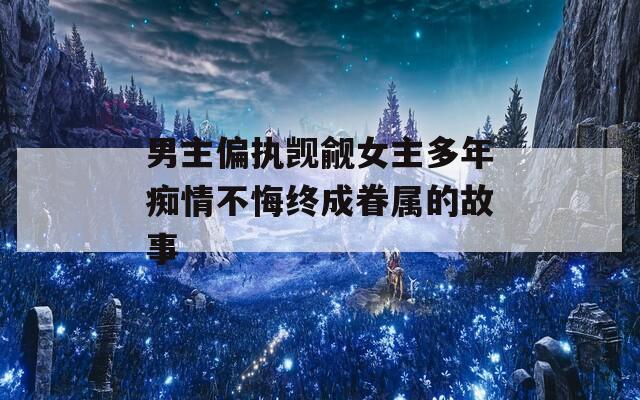 男主偏执觊觎女主多年痴情不悔终成眷属的故事  第1张