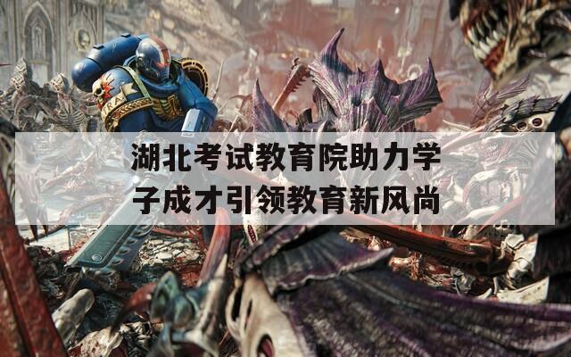 湖北考试教育院助力学子成才引领教育新风尚  第1张