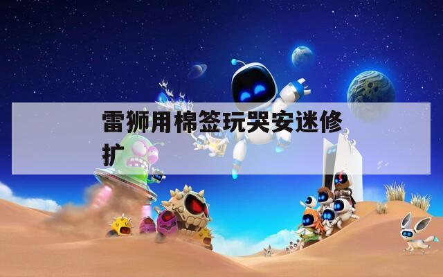 雷狮用棉签玩哭安迷修扩  第1张