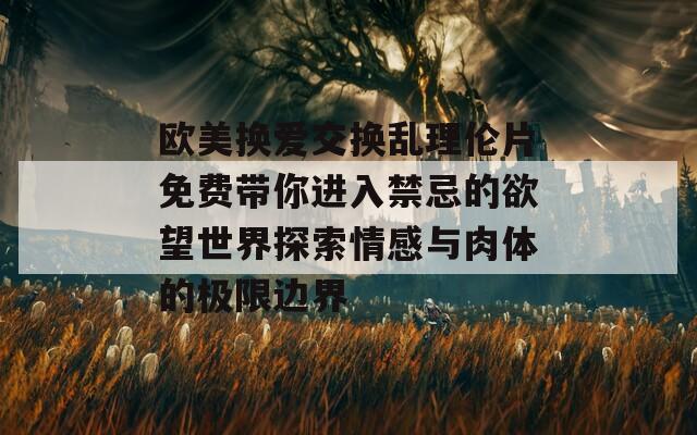 欧美换爱交换乱理伦片免费带你进入禁忌的欲望世界探索情感与肉体的极限边界