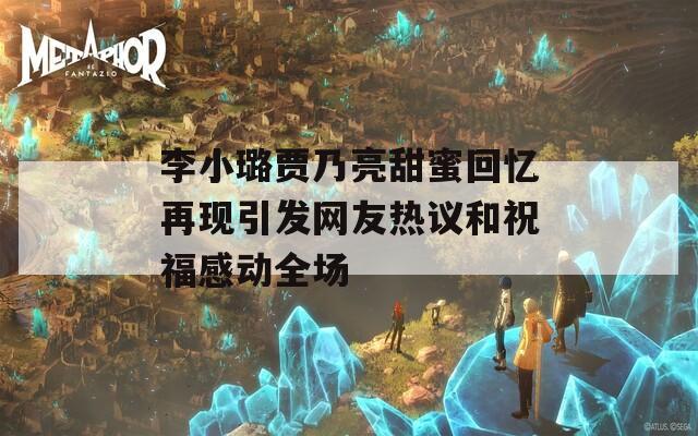 李小璐贾乃亮甜蜜回忆再现引发网友热议和祝福感动全场  第1张
