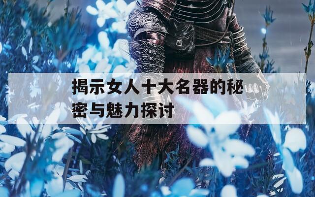 揭示女人十大名器的秘密与魅力探讨  第1张