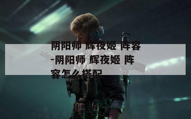 阴阳师 辉夜姬 阵容-阴阳师 阵容怎么搭配  第1张
