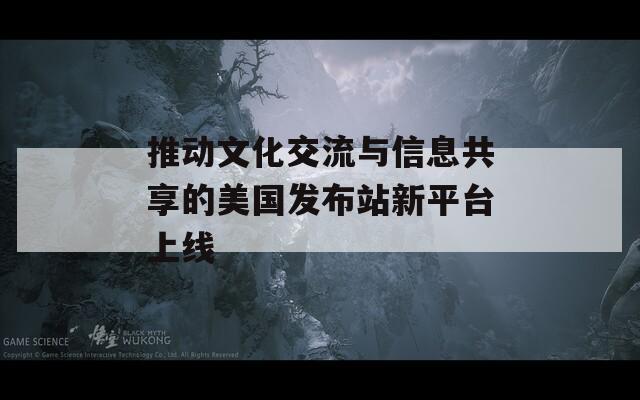 推动文化交流与信息共享的美国发布站新平台上线  第1张