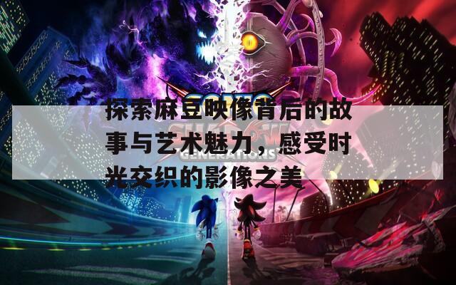 探索麻豆映像背后的故事与艺术魅力，感受时光交织的影像之美  第1张