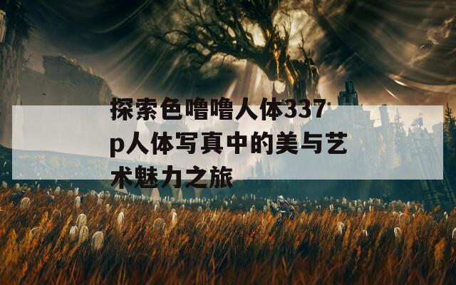 探索色噜噜人体337p人体写真中的美与艺术魅力之旅  第1张