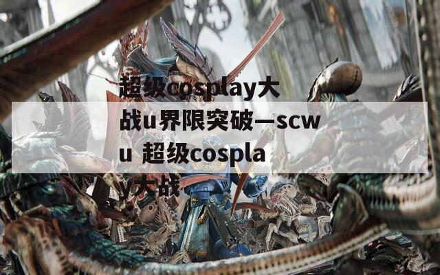 超级cosplay大战u界限突破—scwu 超级cosplay大战  第1张