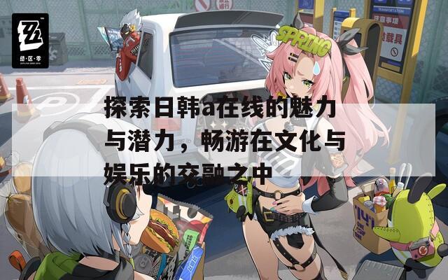 探索日韩a在线的魅力与潜力，畅游在文化与娱乐的交融之中  第1张