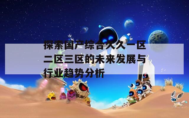 探索国产综合久久一区二区三区的未来发展与行业趋势分析