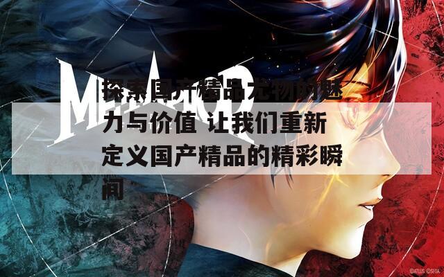 探索国产精品尤物的魅力与价值 让我们重新定义国产精品的精彩瞬间  第1张