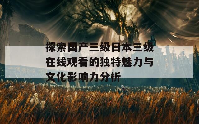 探索国产三级日本三级在线观看的独特魅力与文化影响力分析  第1张