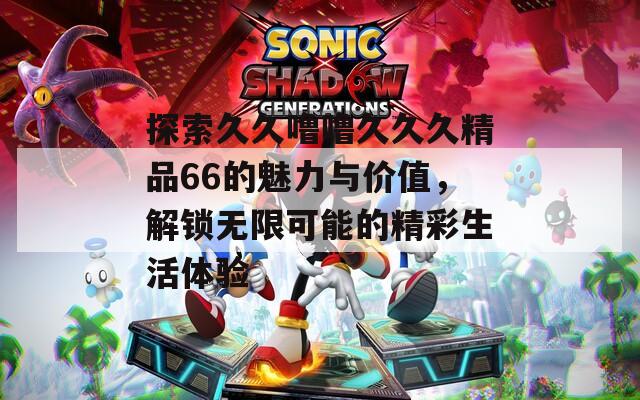 探索久久噜噜久久久精品66的魅力与价值，解锁无限可能的精彩生活体验  第1张
