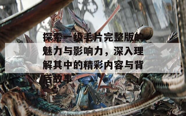 探索一级毛片完整版的魅力与影响力，深入理解其中的精彩内容与背后故事