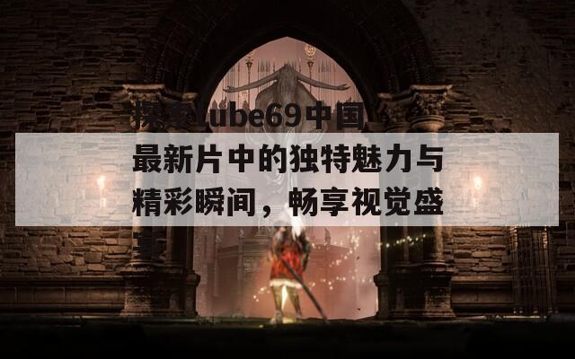探索tube69中国最新片中的独特魅力与精彩瞬间，畅享视觉盛宴  第1张