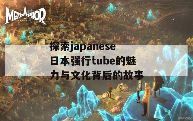 探索japanese日本强行tube的魅力与文化背后的故事