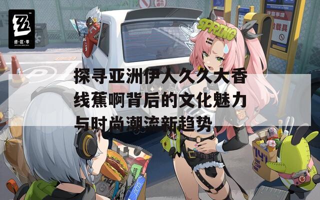 探寻亚洲伊人久久大香线蕉啊背后的文化魅力与时尚潮流新趋势  第1张