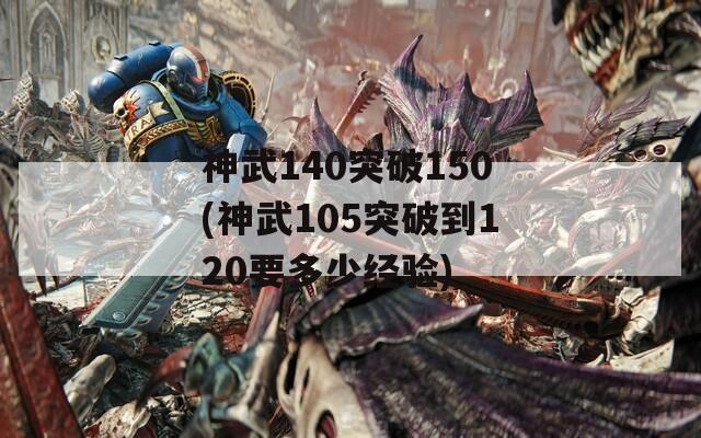 神武140突破150(神武105突破到120要多少经验)