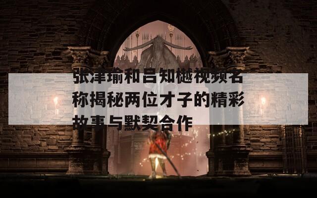 张津瑜和吕知樾视频名称揭秘两位才子的精彩故事与默契合作  第1张