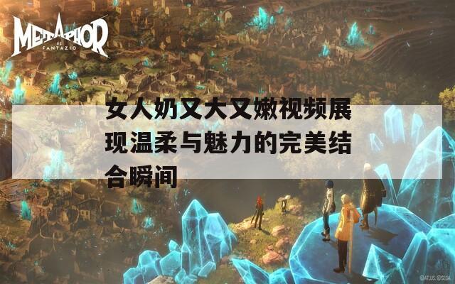 女人奶又大又嫩视频展现温柔与魅力的完美结合瞬间