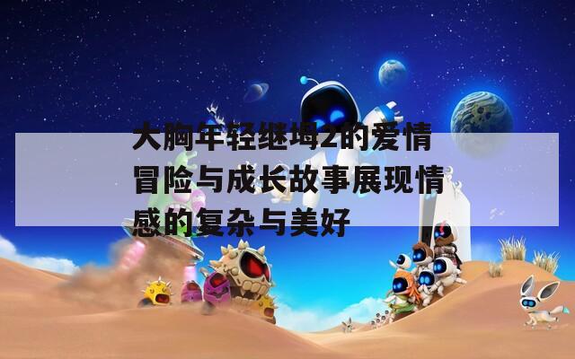大胸年轻继坶2的爱情冒险与成长故事展现情感的复杂与美好  第1张