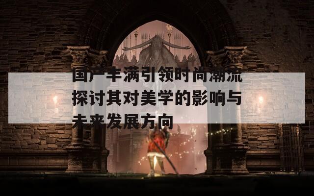 国产丰满引领时尚潮流探讨其对美学的影响与未来发展方向  第1张