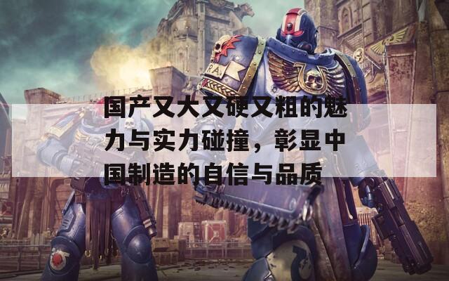 国产又大又硬又粗的魅力与实力碰撞，彰显中国制造的自信与品质  第1张