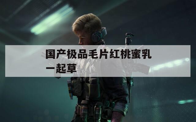 国产极品毛片红桃蜜乳一起草  第1张