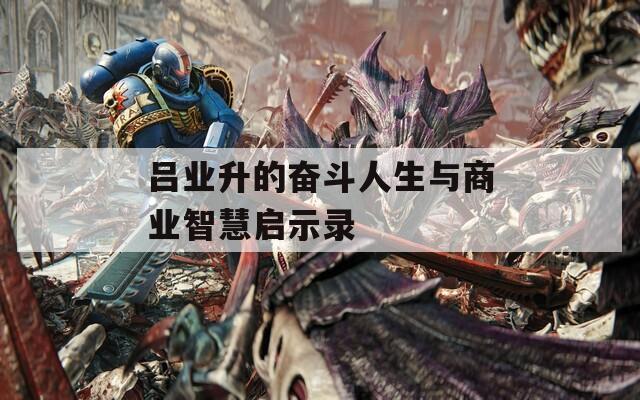 吕业升的奋斗人生与商业智慧启示录  第1张