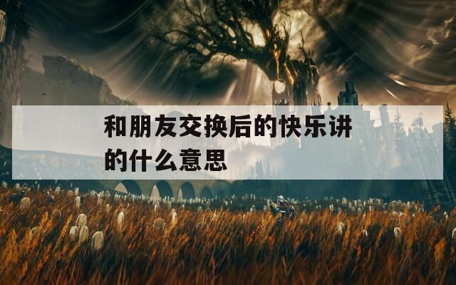 和朋友交换后的快乐讲的什么意思  第1张