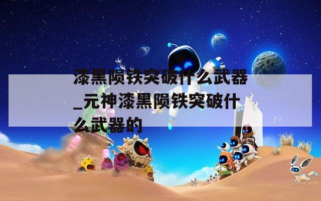 漆黑陨铁突破什么武器_元神漆黑陨铁突破什么武器的  第1张