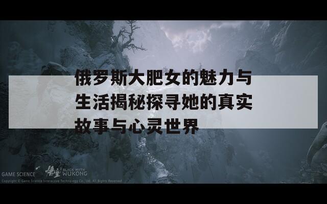 俄罗斯大肥女的魅力与生活揭秘探寻她的真实故事与心灵世界