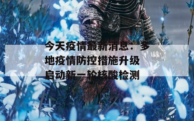 今天疫情最新消息：多地疫情防控措施升级 启动新一轮核酸检测