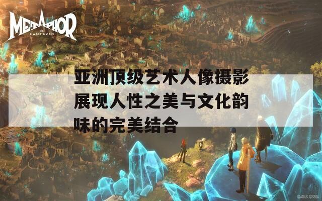 亚洲顶级艺术人像摄影展现人性之美与文化韵味的完美结合