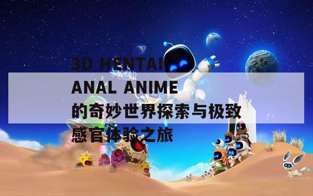 3D HENTAI ANAL ANIME的奇妙世界探索与极致感官体验之旅