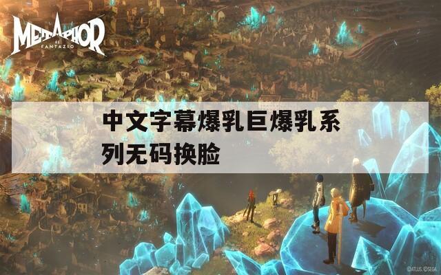 中文字幕爆乳巨爆乳系列无码换脸