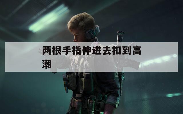 两根手指伸进去扣到高潮  第1张