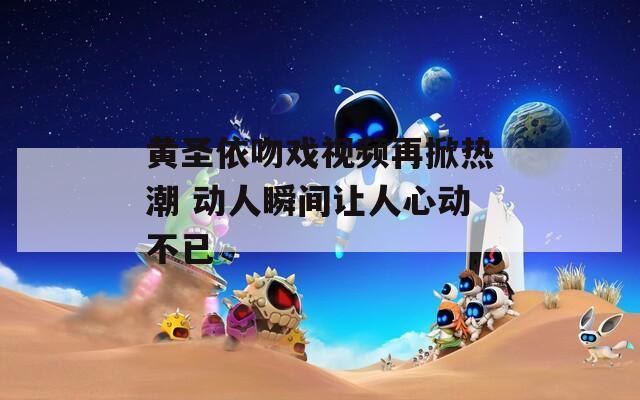 黄圣依吻戏视频再掀热潮 动人瞬间让人心动不已