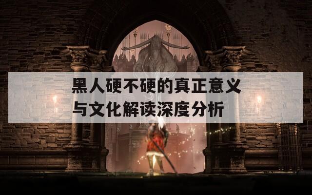 黑人硬不硬的真正意义与文化解读深度分析  第1张