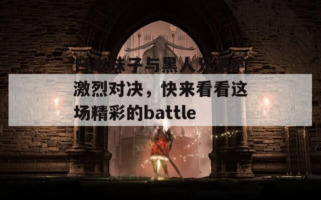 日本妹子与黑人兄弟的激烈对决，快来看看这场精彩的battle！