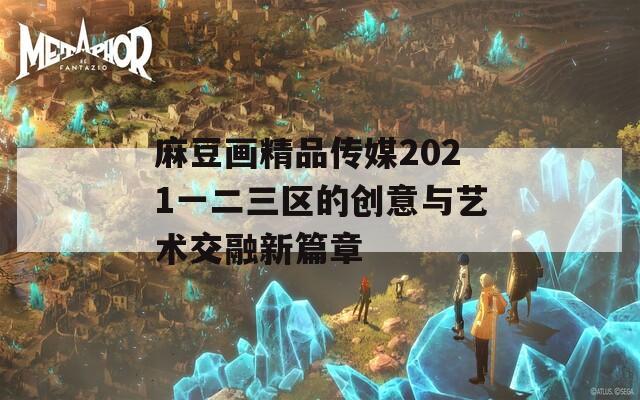 麻豆画精品传媒2021一二三区的创意与艺术交融新篇章